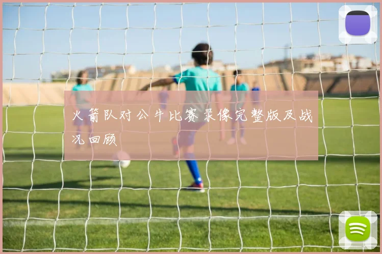 火箭队对公牛比赛录像完整版及战况回顾