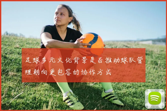 足球多元文化背景是否推动球队管理朝向更包容的协作方式