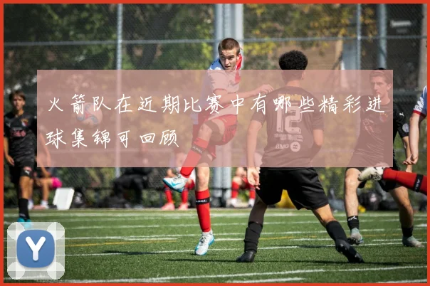 火箭队在近期比赛中有哪些精彩进球集锦可回顾