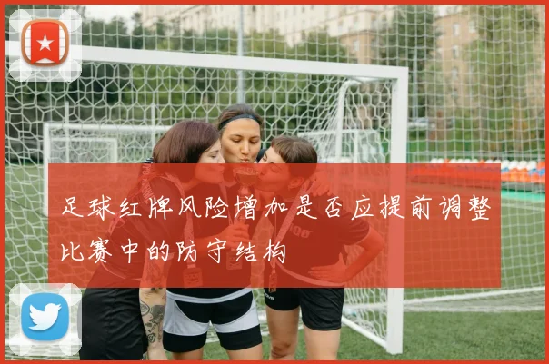 足球红牌风险增加是否应提前调整比赛中的防守结构