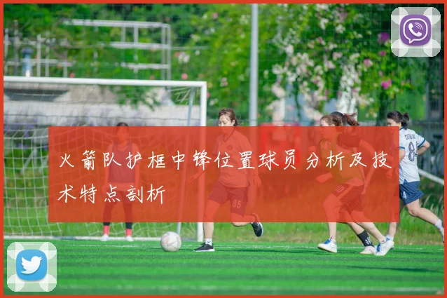 火箭队护框中锋位置球员分析及技术特点剖析